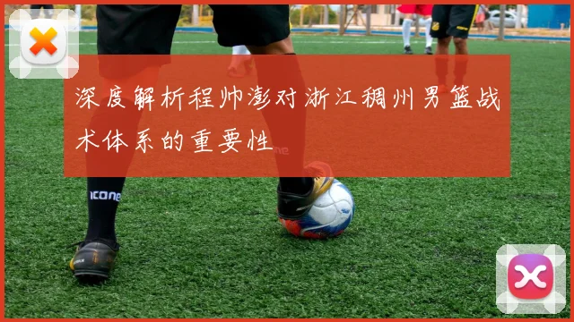 深度解析程帅澎对浙江稠州男篮战术体系的重要性