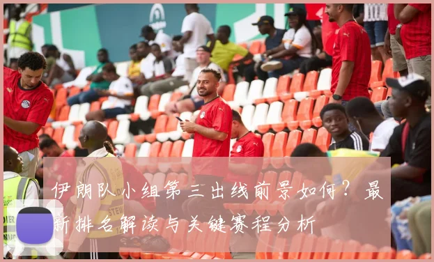 伊朗队小组第三出线前景如何？最新排名解读与关键赛程分析