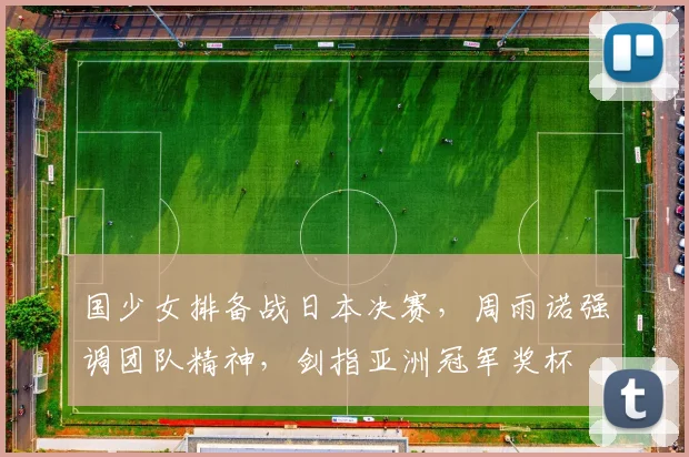 国少女排备战日本决赛，周雨诺强调团队精神，剑指亚洲冠军奖杯
