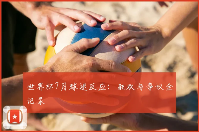 世界杯7月球迷反应：狂欢与争议全记录