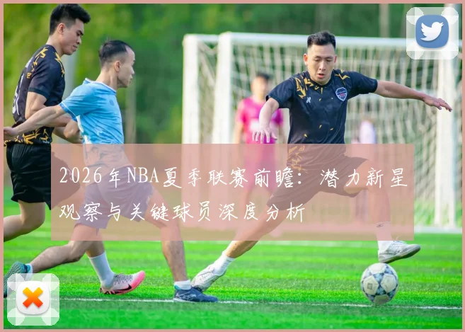 2026年NBA夏季联赛前瞻:潜力新星观察与关键球员深度分析