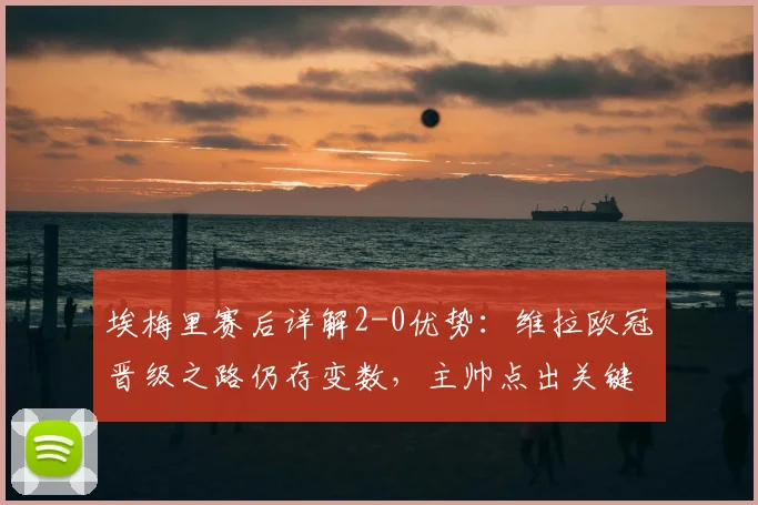 埃梅里赛后详解2-0优势:维拉欧冠晋级之路仍存变数,主帅点出关键