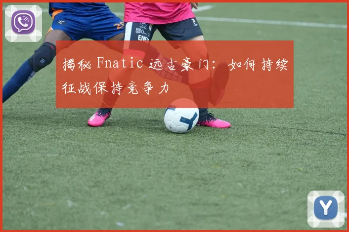 揭秘 Fnatic 远古豪门：如何持续征战保持竞争力