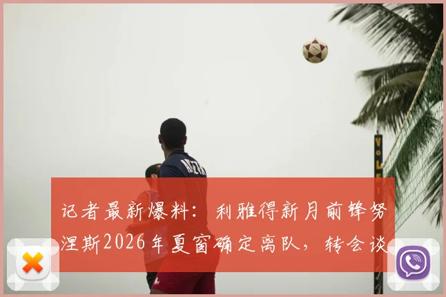 记者最新爆料:利雅得新月前锋努涅斯2026年夏窗确定离队,转会谈判已获关键进展