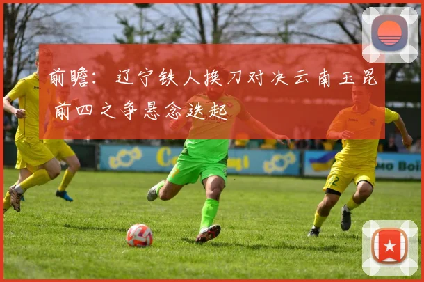 前瞻:辽宁铁人换刀对决云南玉昆 前四之争悬念迭起