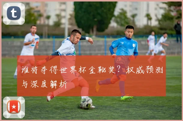 谁将夺得世界杯金靴奖？权威预测与深度解析