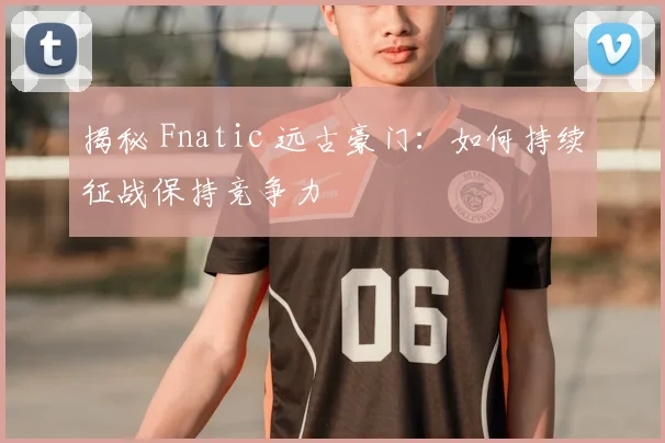 揭秘 Fnatic 远古豪门：如何持续征战保持竞争力