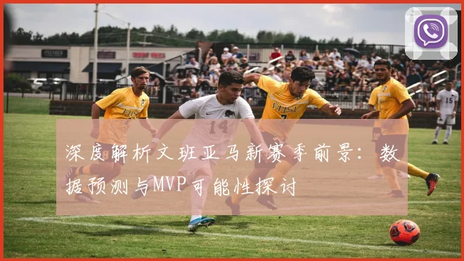深度解析文班亚马新赛季前景:数据预测与MVP可能性探讨