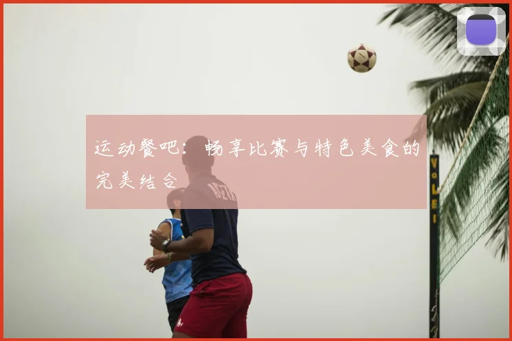 运动餐吧:畅享比赛与特色美食的完美结合