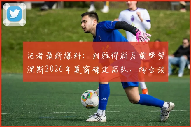 记者最新爆料：利雅得新月前锋努涅斯2026年夏窗确定离队，转会谈判已获关键进展
