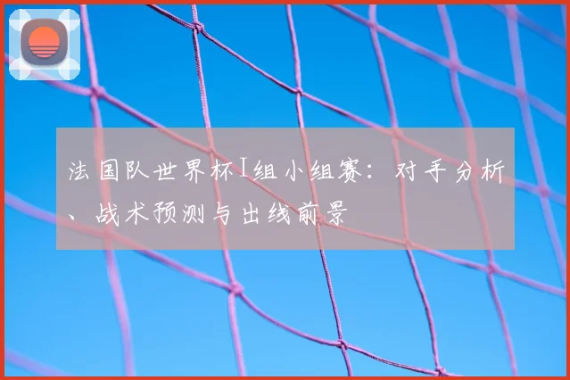 法国队世界杯I组小组赛:对手分析、战术预测与出线前景