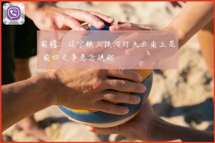 前瞻：辽宁铁人换刀对决云南玉昆 前四之争悬念迭起