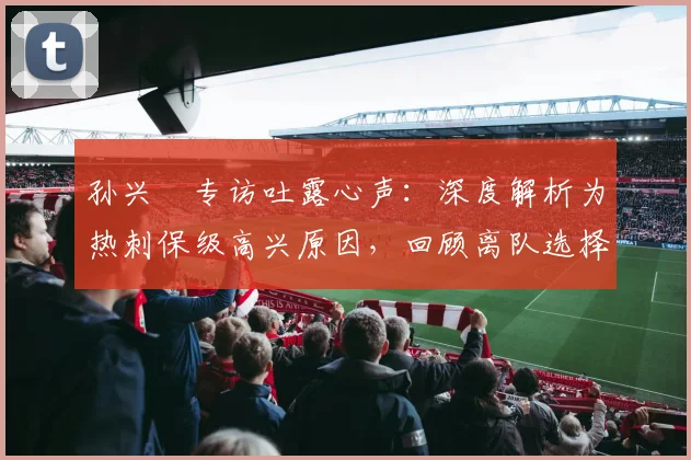 孙兴慜专访吐露心声:深度解析为热刺保级高兴原因,回顾离队选择的真实内幕与感慨