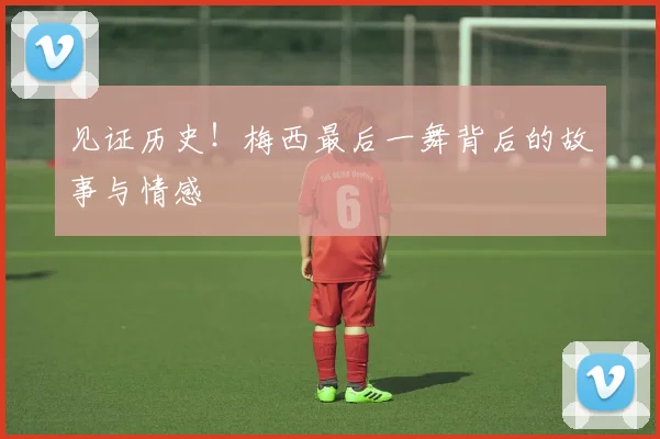 见证历史!梅西最后一舞背后的故事与情感