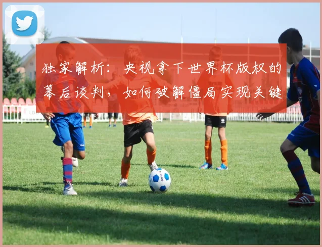 独家解析：央视拿下世界杯版权的幕后谈判，如何破解僵局实现关键转折？