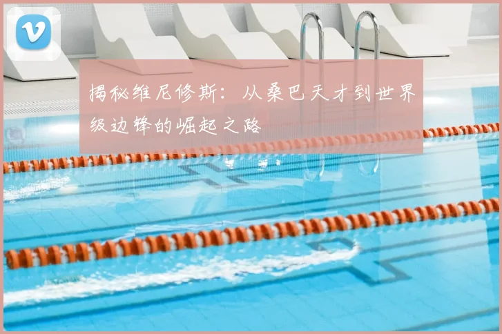 揭秘维尼修斯:从桑巴天才到世界级边锋的崛起之路