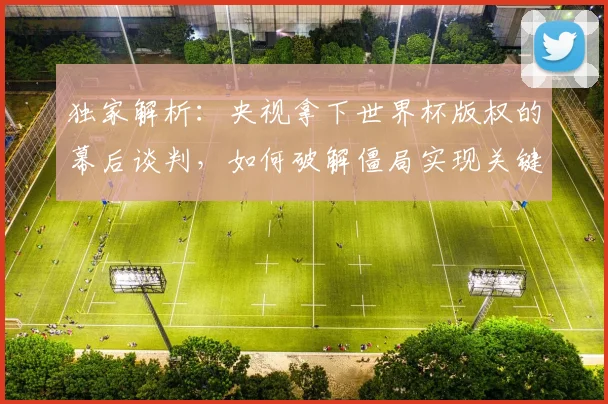 独家解析：央视拿下世界杯版权的幕后谈判，如何破解僵局实现关键转折？