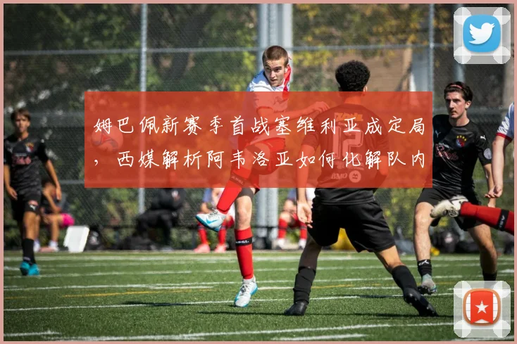 姆巴佩新赛季首战塞维利亚成定局,西媒解析阿韦洛亚如何化解队内矛盾