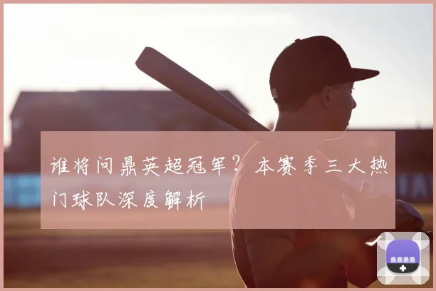 谁将问鼎英超冠军？本赛季三大热门球队深度解析